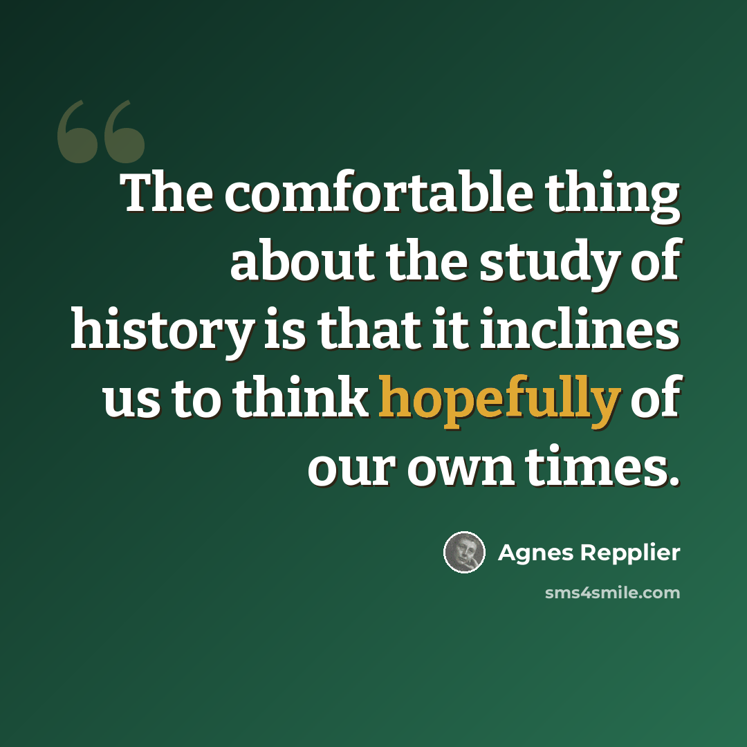 “The comfortable thing about the study of history is that it inclines us to think hopefully of our own times.” quote by Agnes Repplier