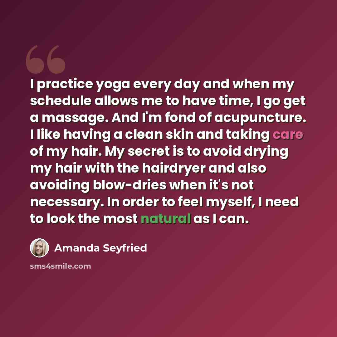 “I practice yoga every day and when my schedule allows me to have time, I go get a massage. And I'm fond of acupuncture. I like having a clean skin and taking care of my hair. My secret is to avoid drying my hair with the hairdryer and also avoiding blow-dries when it's not necessary. In order to…” quote by Amanda Seyfried