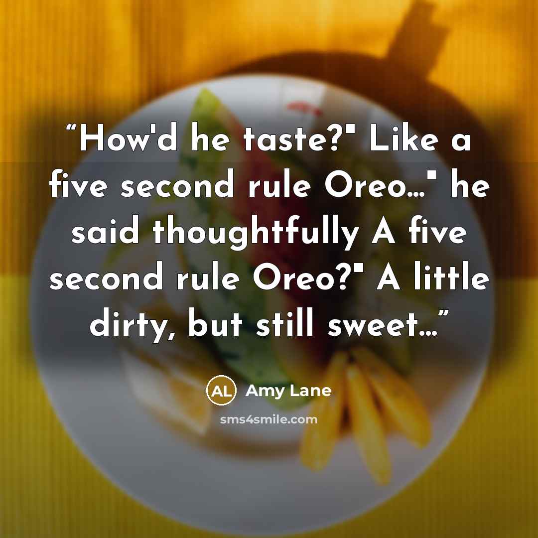 “How'd he taste?" Like a five second rule Oreo..." he said thoughtfully A five second rule Oreo?" A little dirty, but still sweet...” quote by Amy Lane