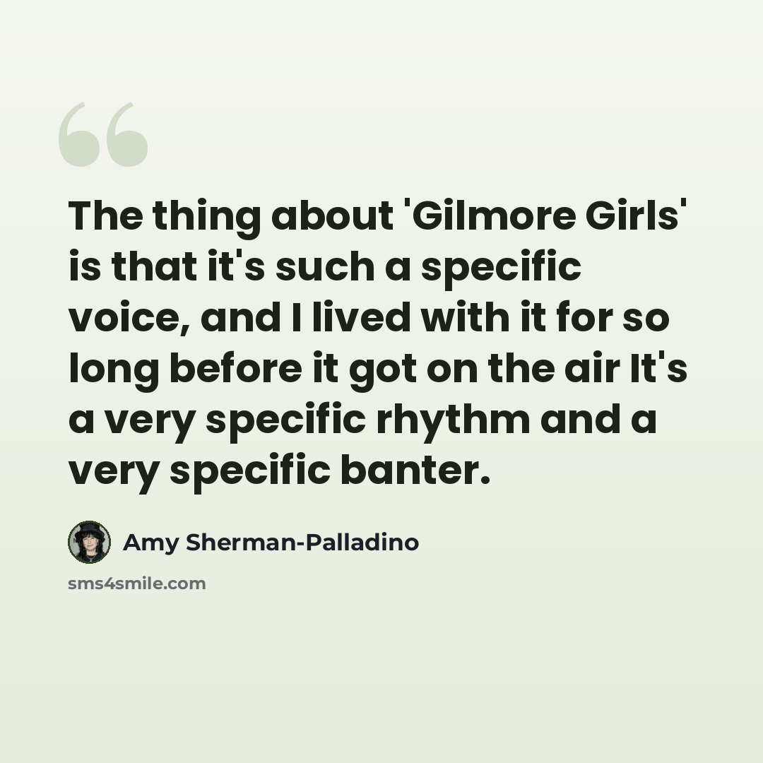 “The thing about 'Gilmore Girls' is that it's such a specific voice, and I lived with it for so long before it got on the air It's a very specific rhythm and a very specific banter.” quote by Amy Sherman-Palladino