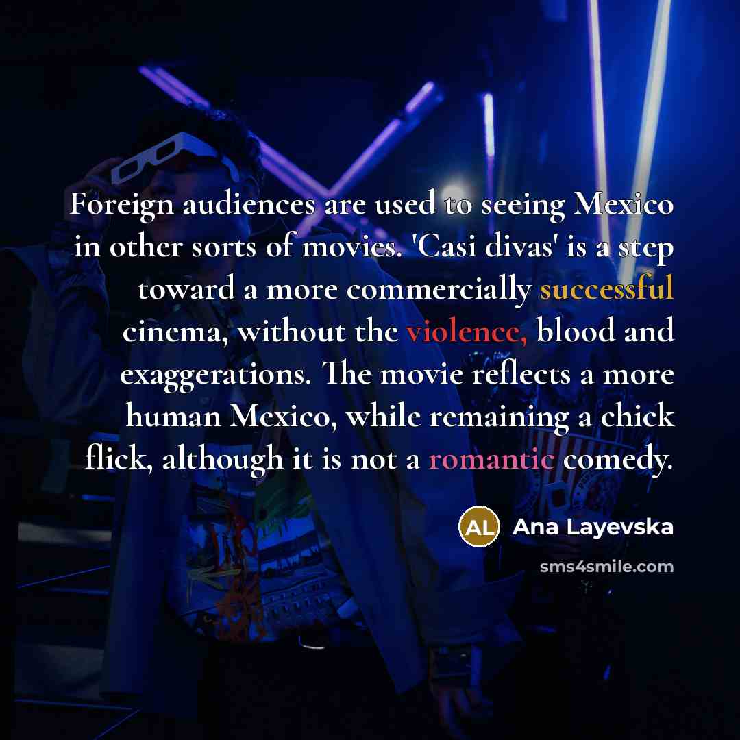 “Foreign audiences are used to seeing Mexico in other sorts of movies. 'Casi divas' is a step toward a more commercially successful cinema, without the violence, blood and exaggerations. The movie reflects a more human Mexico, while remaining a chick flick, although it is not a romantic comedy.” quote by Ana Layevska