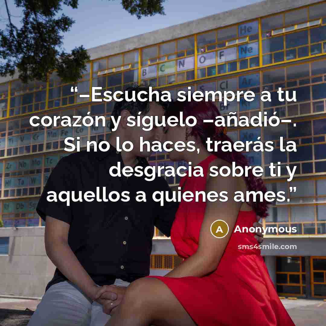 “–Escucha siempre a tu corazón y síguelo –añadió–. Si no lo haces, traerás la desgracia sobre ti y aquellos a quienes ames.” quote by Anonymous