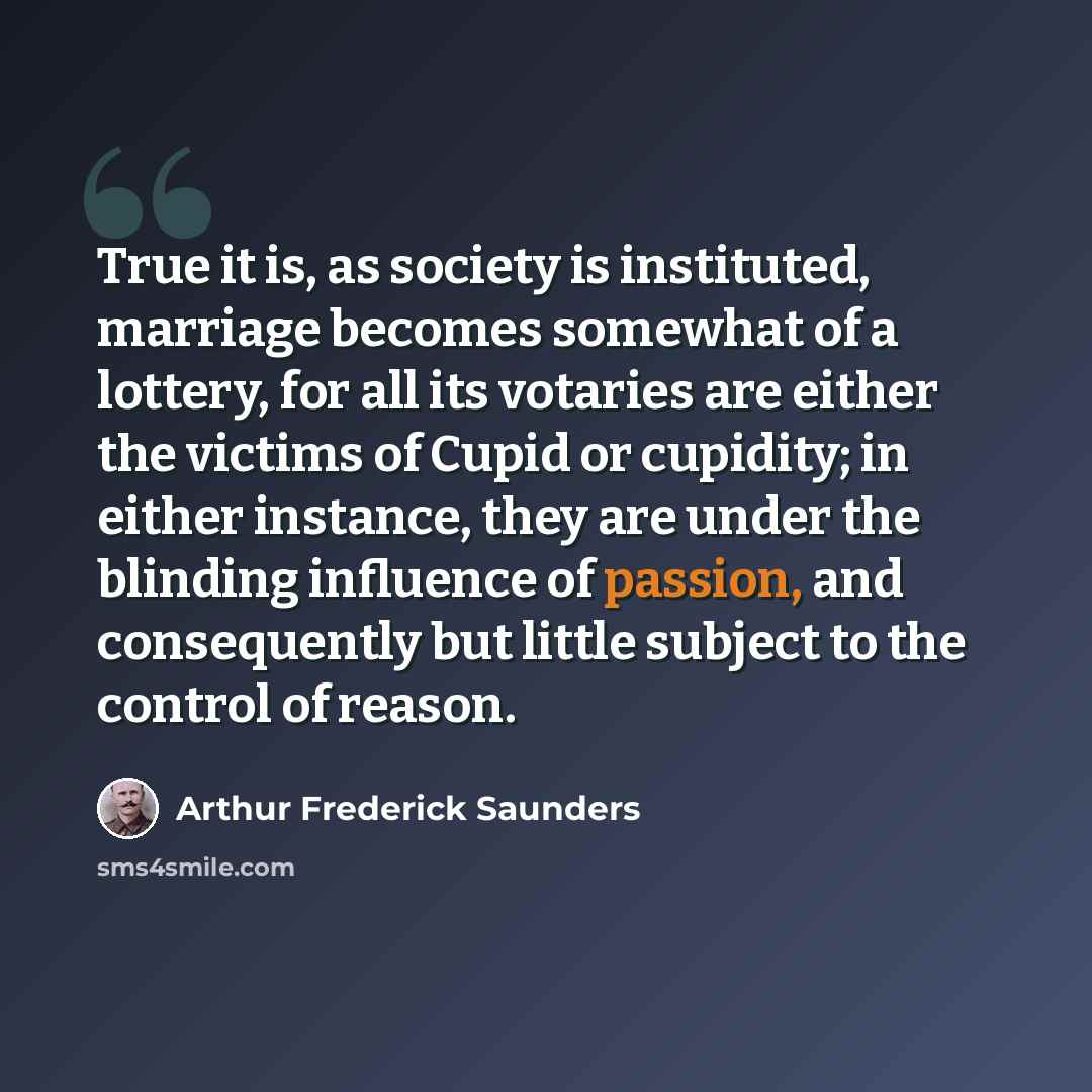 “True it is, as society is instituted, marriage becomes somewhat of a lottery, for all its votaries are either the victims of Cupid or cupidity; in either instance, they are under the blinding influence of passion, and consequently but little subject to the control of reason.” quote by Arthur Frederick Saunders