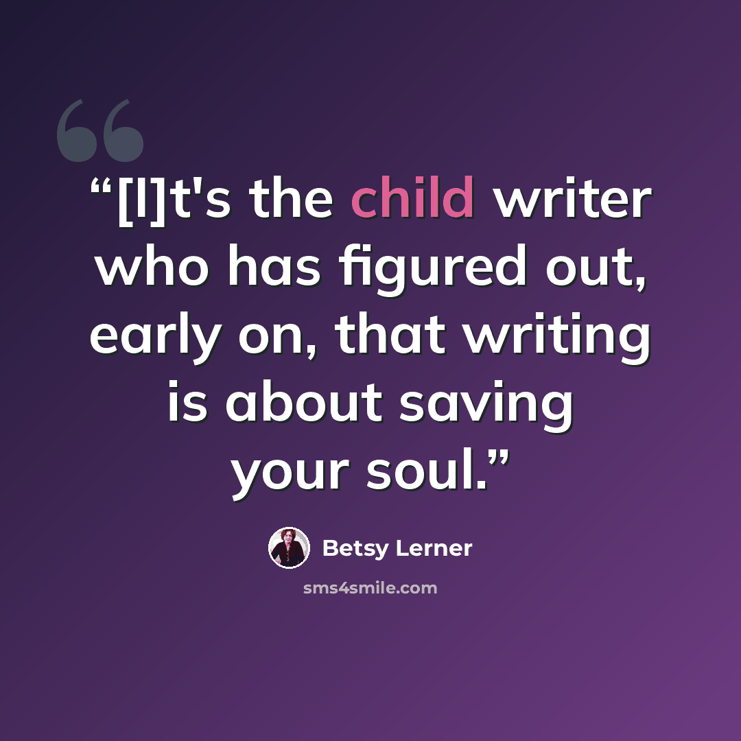 “[I]t's the child writer who has figured out, early on, that writing is about saving your soul.” quote by Betsy Lerner