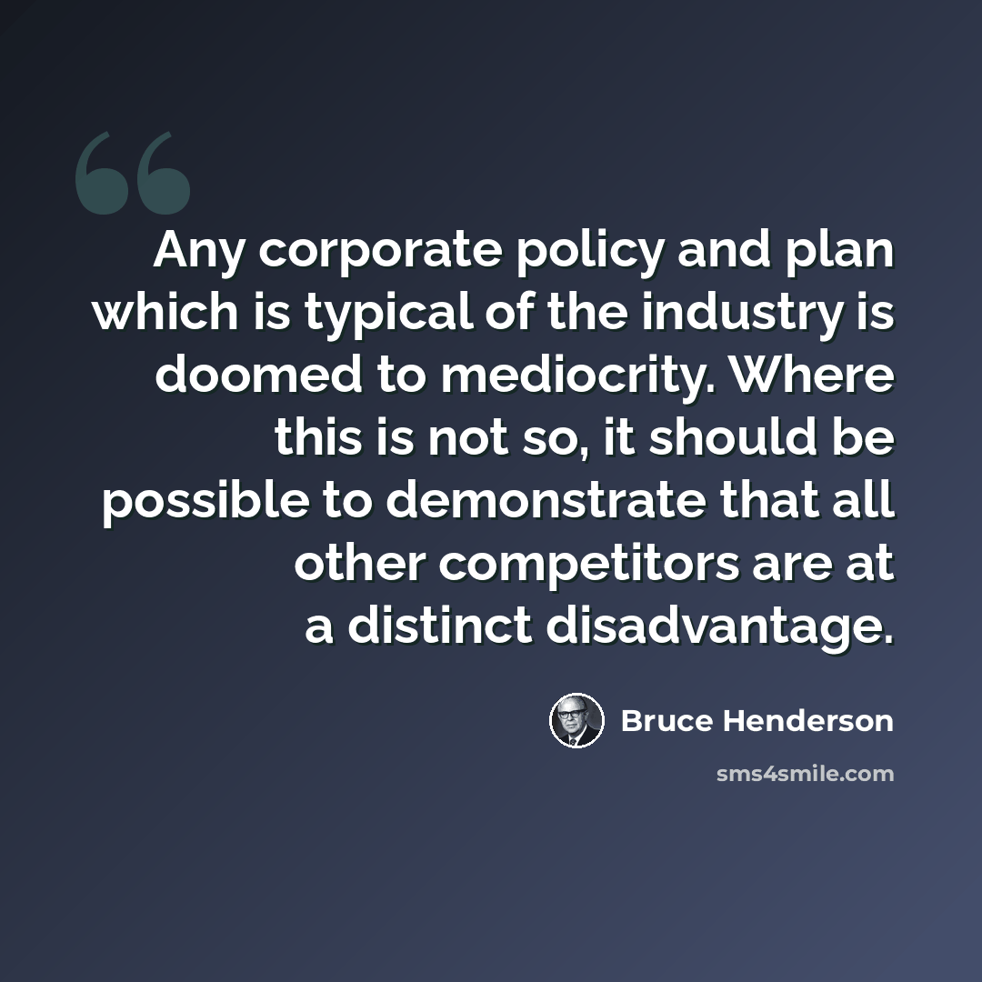 “Any corporate policy and plan which is typical of the industry is doomed to mediocrity. Where this is not so, it should be possible to demonstrate that all other competitors are at a distinct disadvantage.” quote by Bruce Henderson