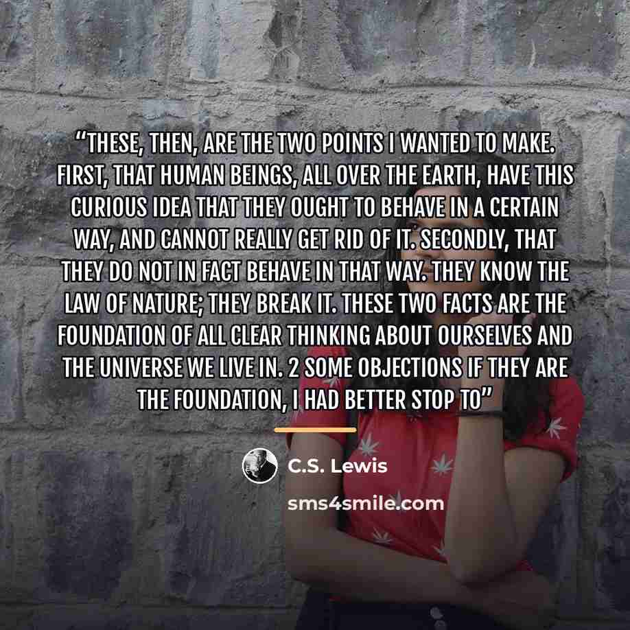 “These, then, are the two points I wanted to make. First, that human beings, all over the earth, have this curious idea that they ought to behave in a certain way, and cannot really get rid of it. Secondly, that they do not in fact behave in that way. They know the Law of Nature; they break it…” quote by C.S. Lewis
