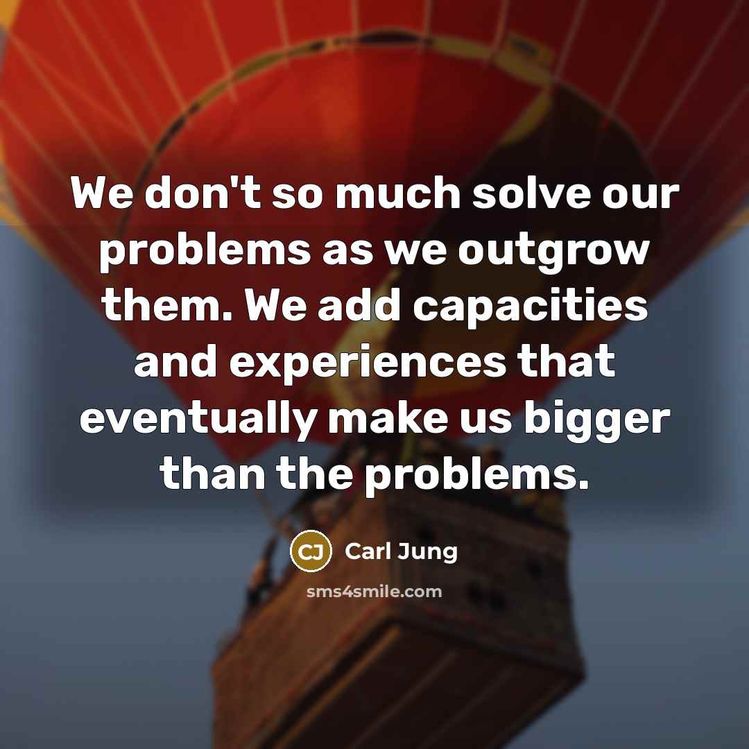 “We don't so much solve our problems as we outgrow them. We add capacities and experiences that eventually make us bigger than the problems.” quote by Carl Jung