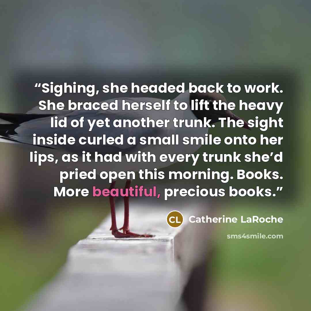 “Sighing, she headed back to work. She braced herself to lift the heavy lid of yet another trunk. The sight inside curled a small smile onto her lips, as it had with every trunk she’d pried open this morning. Books. More beautiful, precious books.” quote by Catherine LaRoche
