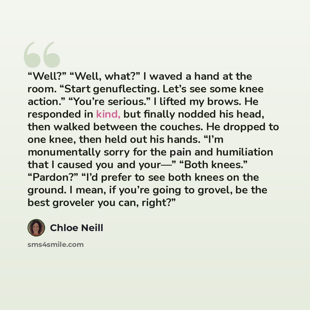 “Well?” “Well, what?” I waved a hand at the room. “Start genuflecting. Let’s see some knee action.” “You’re serious.” I lifted my brows. He responded in kind, but finally nodded his head, then walked between the couches. He dropped to one knee, then held out his hands. “I’m monumentally sorry for…” quote by Chloe Neill