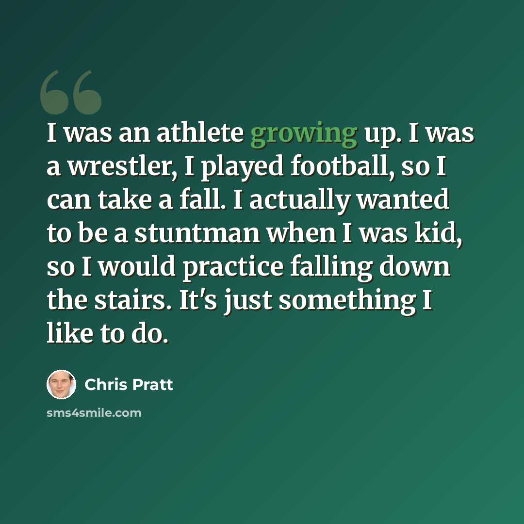 “I was an athlete growing up. I was a wrestler, I played football, so I can take a fall. I actually wanted to be a stuntman when I was kid, so I would practice falling down the stairs. It's just something I like to do.” quote by Chris Pratt