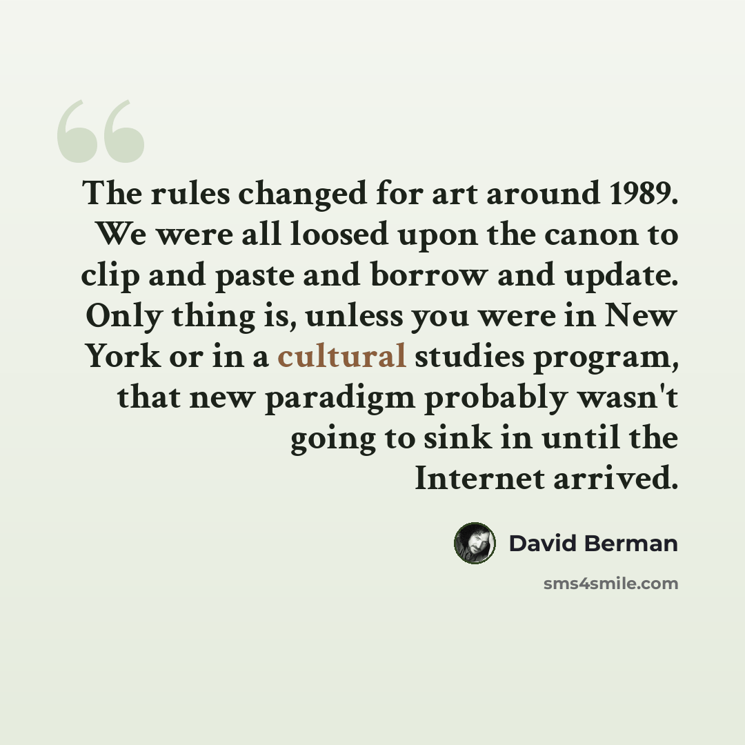 “The rules changed for art around 1989. We were all loosed upon the canon to clip and paste and borrow and update. Only thing is, unless you were in New York or in a cultural studies program, that new paradigm probably wasn't going to sink in until the Internet arrived.” quote by David Berman