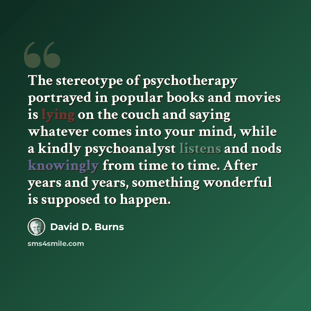 “The stereotype of psychotherapy portrayed in popular books and movies is lying on the couch and saying whatever comes into your mind, while a kindly psychoanalyst listens and nods knowingly from time to time. After years and years, something wonderful is supposed to happen.” quote by David D. Burns