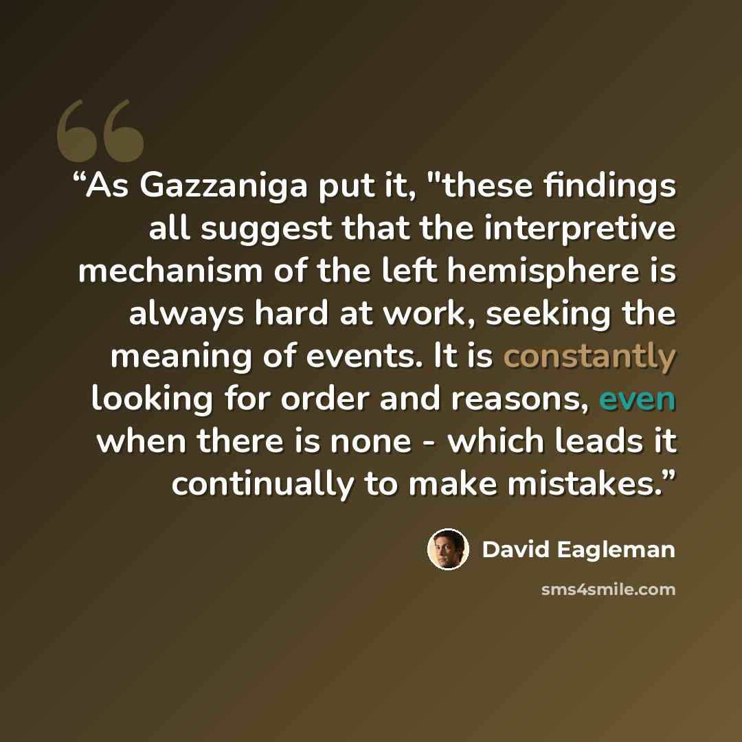 “As Gazzaniga put it, "these findings all suggest that the interpretive mechanism of the left hemisphere is always hard at work, seeking the meaning of events. It is constantly looking for order and reasons, even when there is none - which leads it continually to make mistakes.” quote by David Eagleman