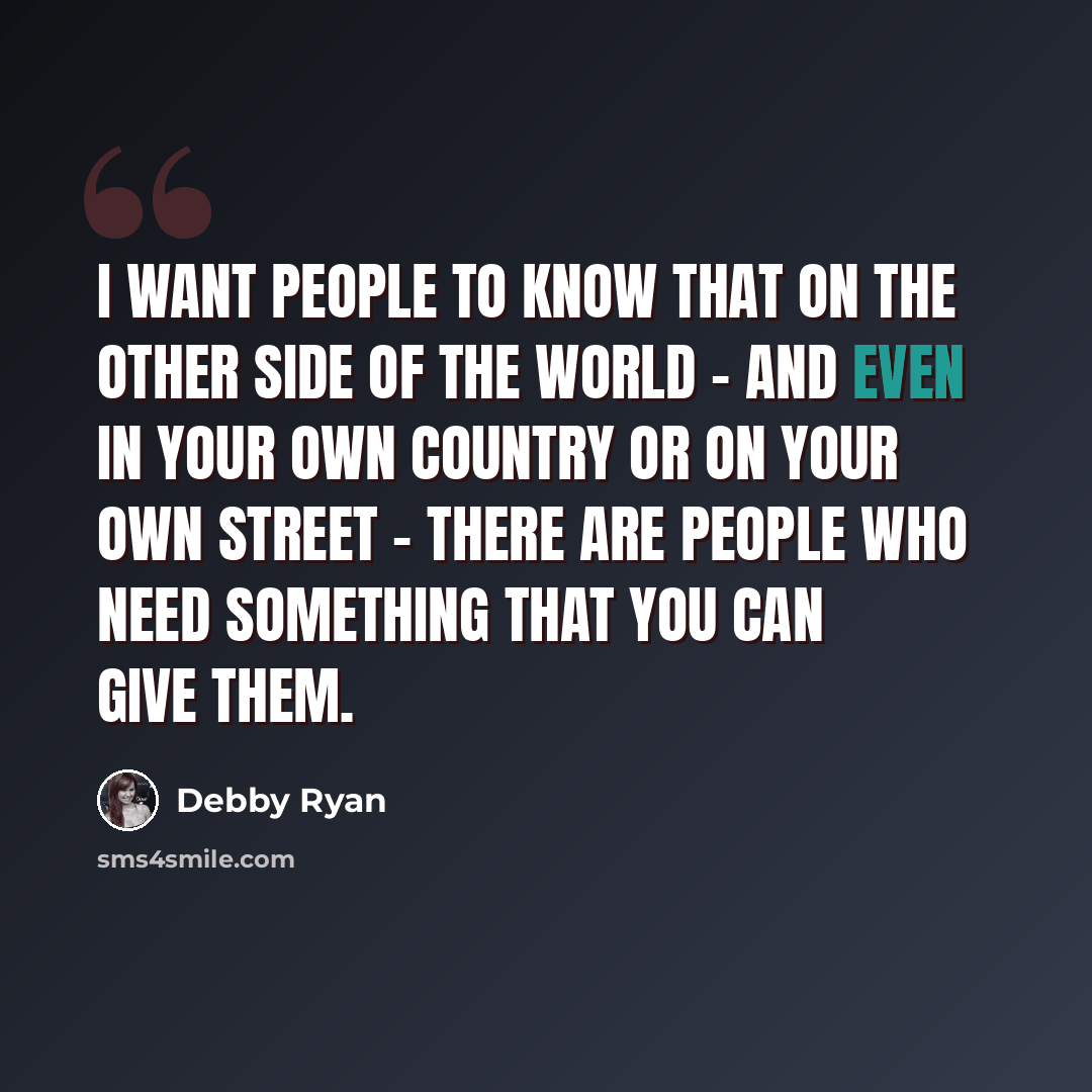 “I want people to know that on the other side of the world - and even in your own country or on your own street - there are people who need something that you can give them.” quote by Debby Ryan