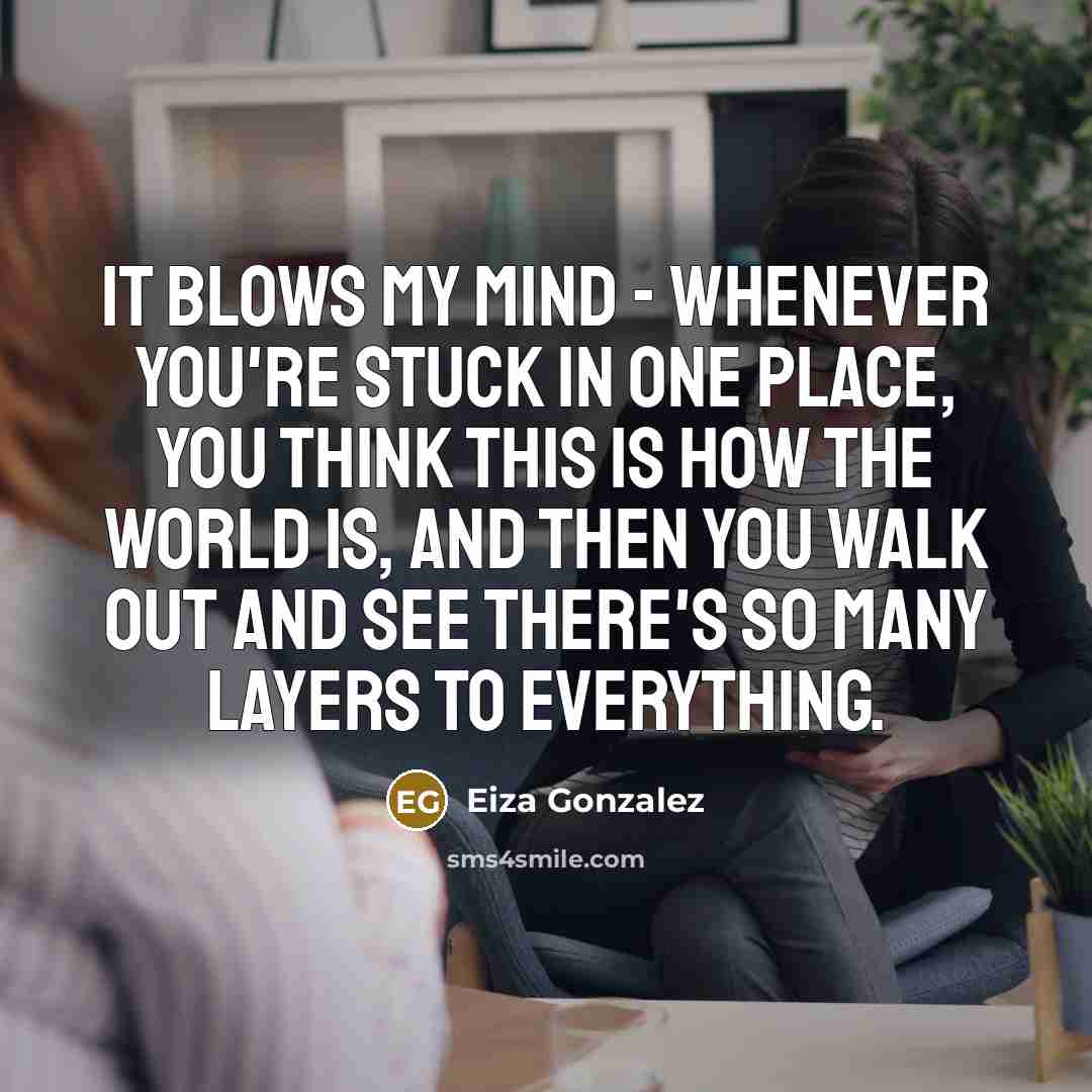 “It blows my mind - whenever you're stuck in one place, you think this is how the world is, and then you walk out and see there's so many layers to everything.” quote by Eiza Gonzalez
