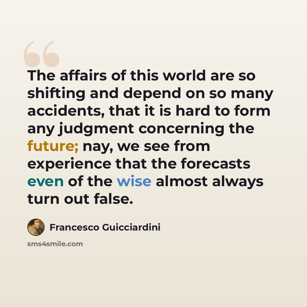 “The affairs of this world are so shifting and depend on so many accidents, that it is hard to form any judgment concerning the future; nay, we see from experience that the forecasts even of the wise almost always turn out false.” quote by Francesco Guicciardini