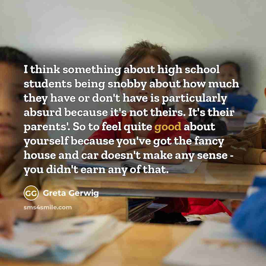 “I think something about high school students being snobby about how much they have or don't have is particularly absurd because it's not theirs. It's their parents'. So to feel quite good about yourself because you've got the fancy house and car doesn't make any sense - you didn't earn any of that.” quote by Greta Gerwig