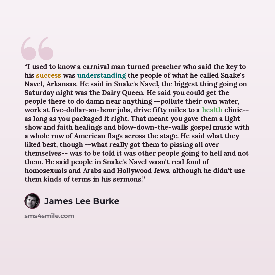 “I used to know a carnival man turned preacher who said the key to his success was understanding the people of what he called Snake's Navel, Arkansas. He said in Snake's Navel, the biggest thing going on Saturday night was the Dairy Queen. He said you could get the people there to do damn near…” quote by James Lee Burke