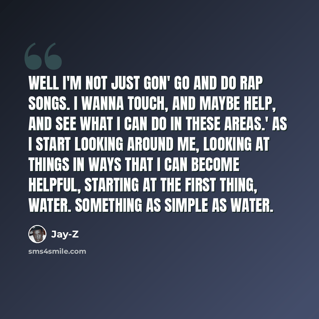 “Well I'm not just gon' go and do rap songs. I wanna touch, and maybe help, and see what I can do in these areas.' As I start looking around me, looking at things in ways that I can become helpful, starting at the first thing, water. Something as simple as water.” quote by Jay-Z