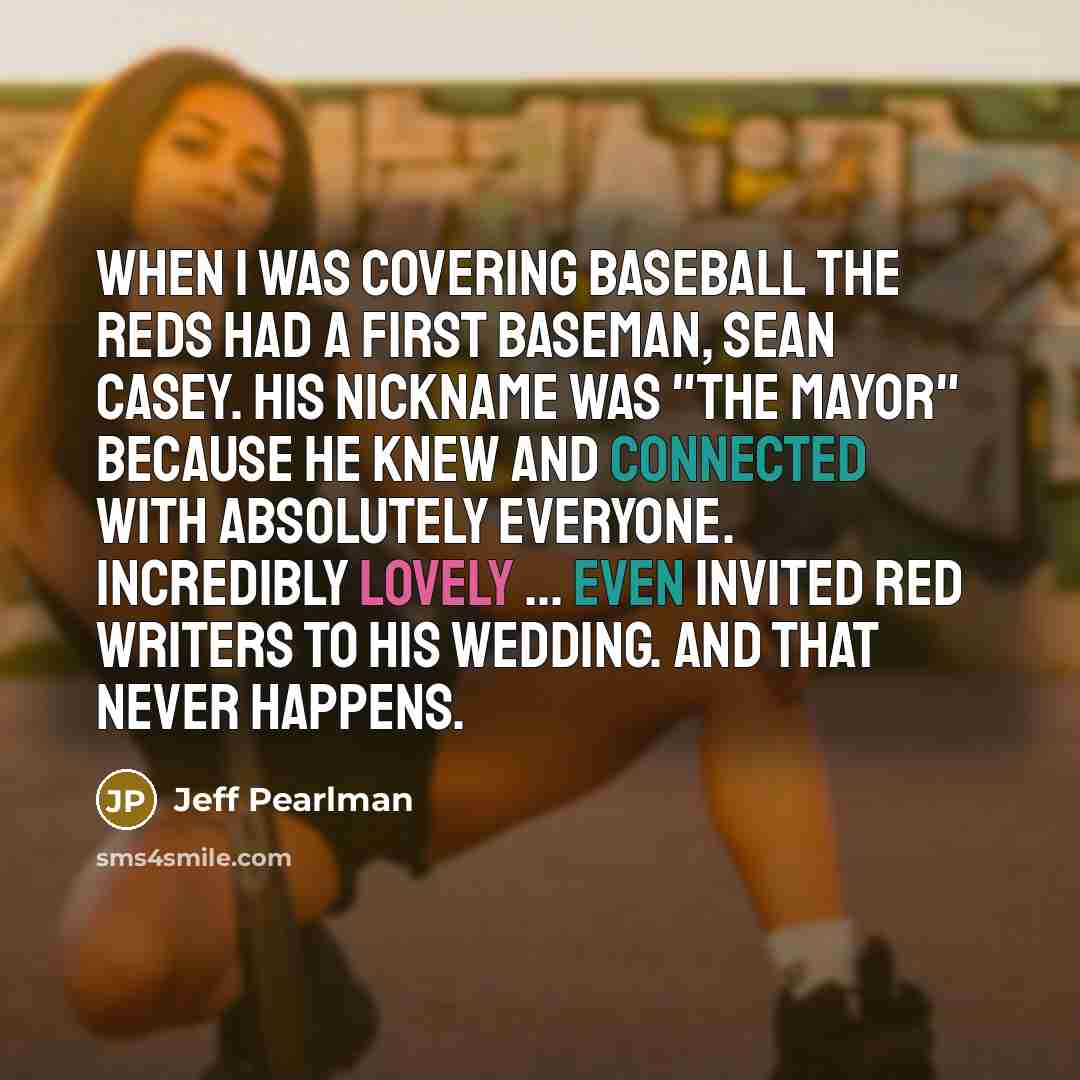 “When I was covering baseball the Reds had a first baseman, Sean Casey. His nickname was "The Mayor" because he knew and connected with absolutely everyone. Incredibly lovely ... even invited Red writers to his wedding. And that never happens.” quote by Jeff Pearlman