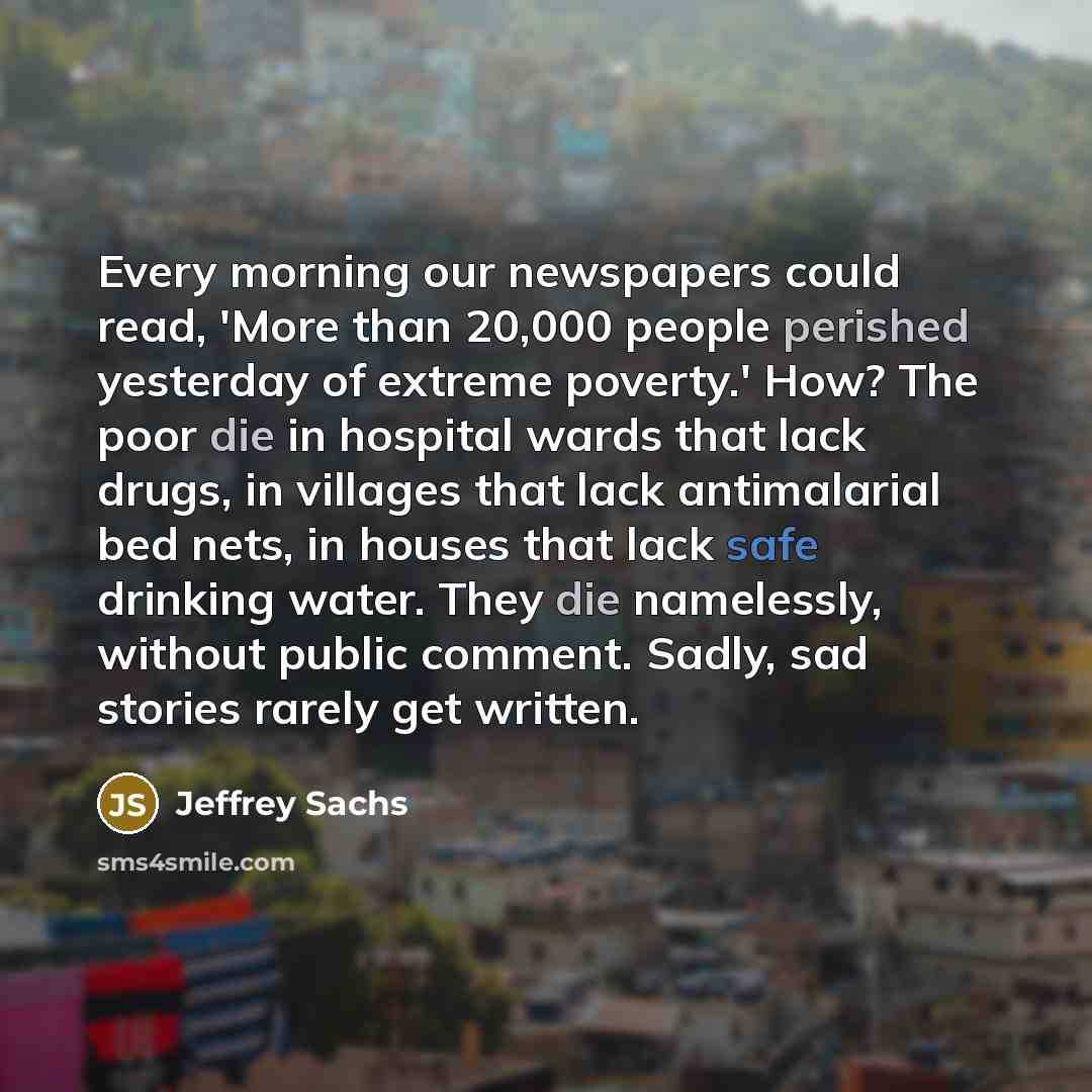 “Every morning our newspapers could read, 'More than 20,000 people perished yesterday of extreme poverty.' How? The poor die in hospital wards that lack drugs, in villages that lack antimalarial bed nets, in houses that lack safe drinking water. They die namelessly, without public comment. Sadly…” quote by Jeffrey Sachs