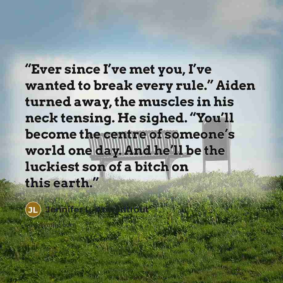 “Ever since I’ve met you, I’ve wanted to break every rule.” Aiden turned away, the muscles in his neck tensing. He sighed. “You’ll become the centre of someone’s world one day. And he’ll be the luckiest son of a bitch on this earth.” quote by Jennifer L. Armentrout