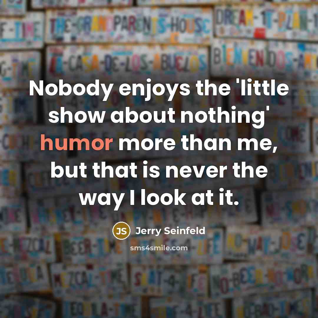 “Nobody enjoys the 'little show about nothing' humor more than me, but that is never the way I look at it.” quote by Jerry Seinfeld