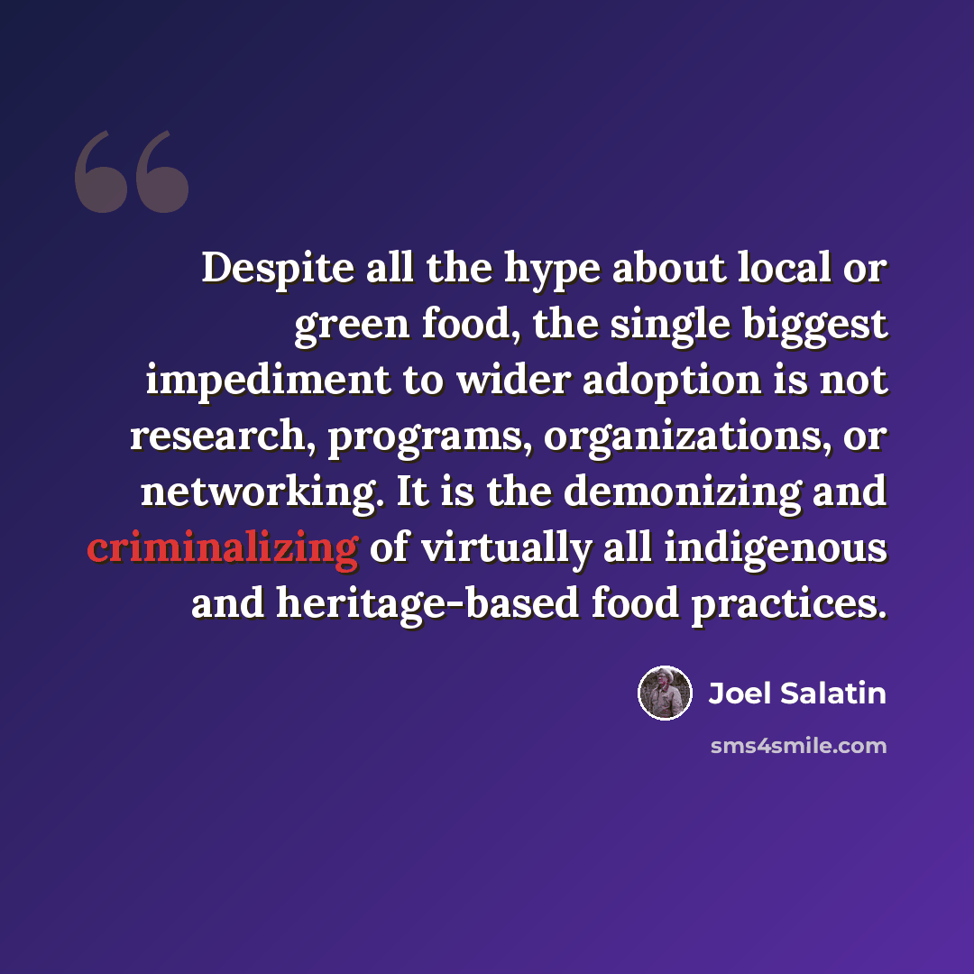 “Despite all the hype about local or green food, the single biggest impediment to wider adoption is not research, programs, organizations, or networking. It is the demonizing and criminalizing of virtually all indigenous and heritage-based food practices.” quote by Joel Salatin