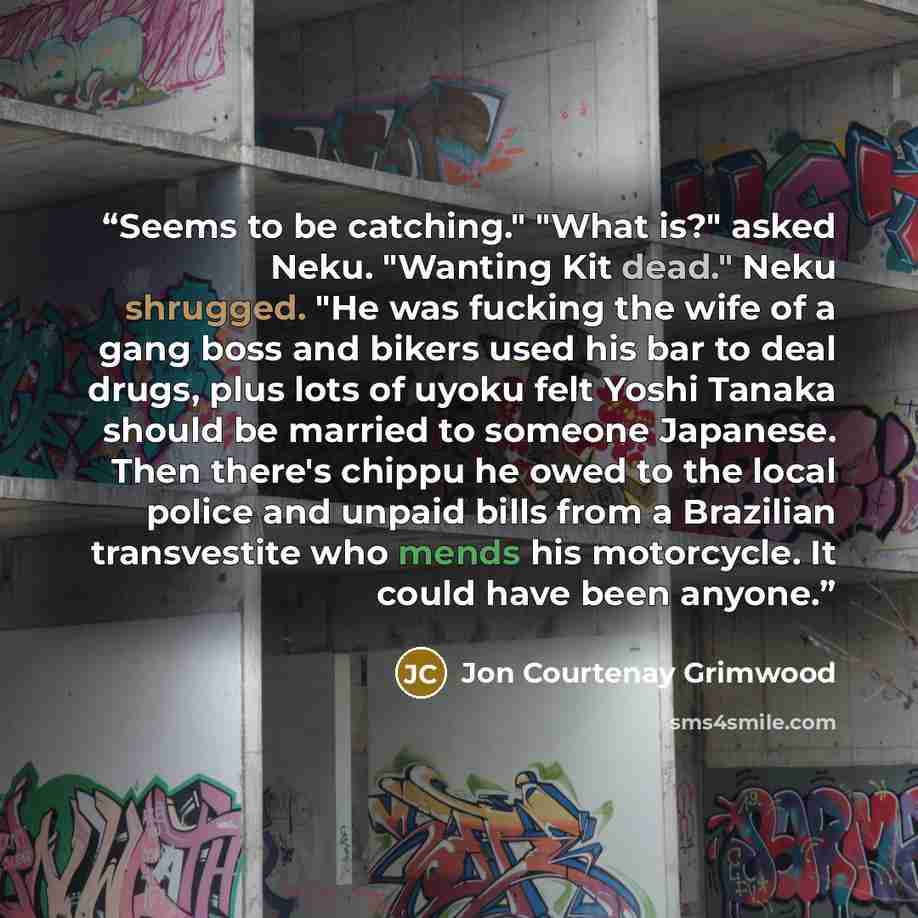 “Seems to be catching." "What is?" asked Neku. "Wanting Kit dead." Neku shrugged. "He was fucking the wife of a gang boss and bikers used his bar to deal drugs, plus lots of uyoku felt Yoshi Tanaka should be married to someone Japanese. Then there's chippu he owed to the local police and unpaid…” quote by Jon Courtenay Grimwood