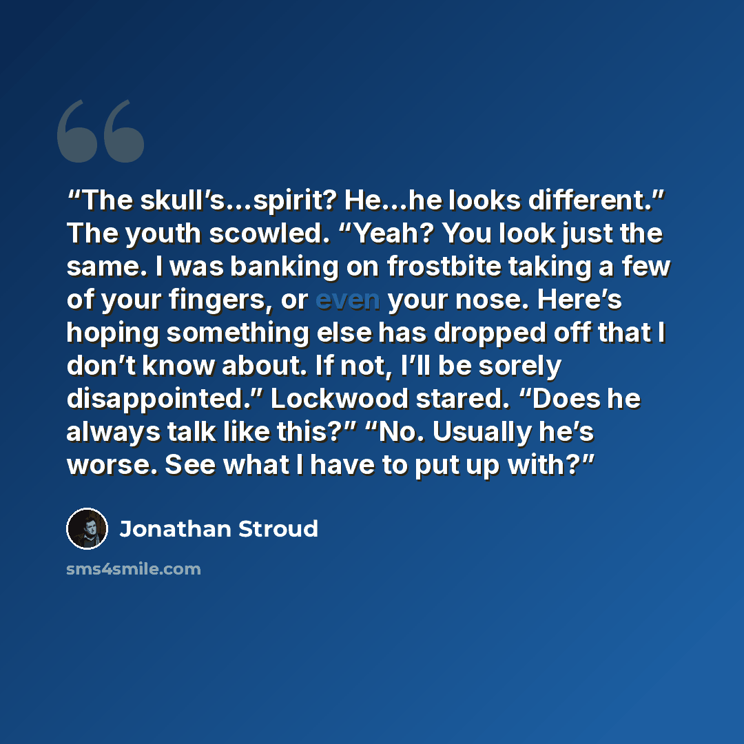 “The skull’s…spirit? He…he looks different.” The youth scowled. “Yeah? You look just the same. I was banking on frostbite taking a few of your fingers, or even your nose. Here’s hoping something else has dropped off that I don’t know about. If not, I’ll be sorely disappointed.” Lockwood stared…” quote by Jonathan Stroud
