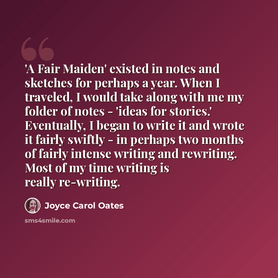 “'A Fair Maiden' existed in notes and sketches for perhaps a year. When I traveled, I would take along with me my folder of notes - 'ideas for stories.' Eventually, I began to write it and wrote it fairly swiftly - in perhaps two months of fairly intense writing and rewriting. Most of my time…” quote by Joyce Carol Oates