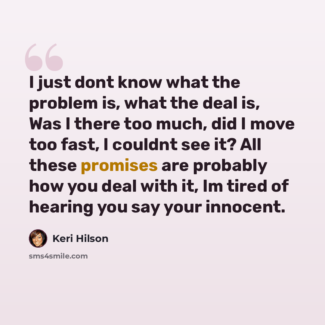 “I just dont know what the problem is, what the deal is, Was I there too much, did I move too fast, I couldnt see it? All these promises are probably how you deal with it, Im tired of hearing you say your innocent.” quote by Keri Hilson