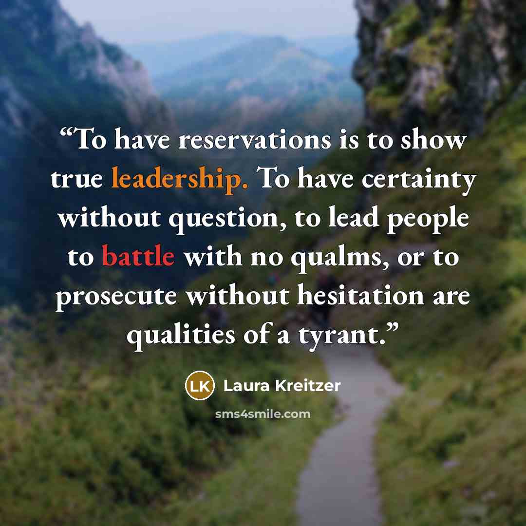 “To have reservations is to show true leadership. To have certainty without question, to lead people to battle with no qualms, or to prosecute without hesitation are qualities of a tyrant.” quote by Laura Kreitzer