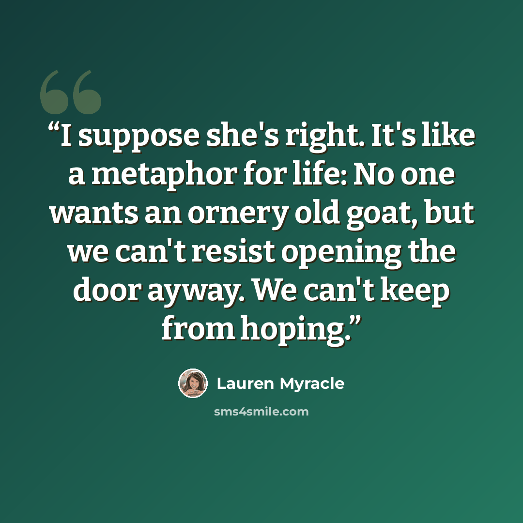 “I suppose she's right. It's like a metaphor for life: No one wants an ornery old goat, but we can't resist opening the door ayway. We can't keep from hoping.” quote by Lauren Myracle