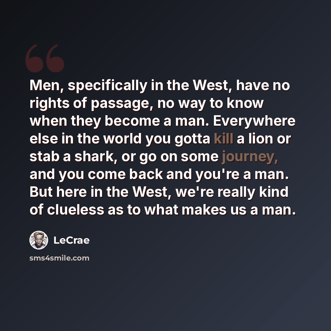“Men, specifically in the West, have no rights of passage, no way to know when they become a man. Everywhere else in the world you gotta kill a lion or stab a shark, or go on some journey, and you come back and you're a man. But here in the West, we're really kind of clueless as to what makes us a…” quote by LeCrae