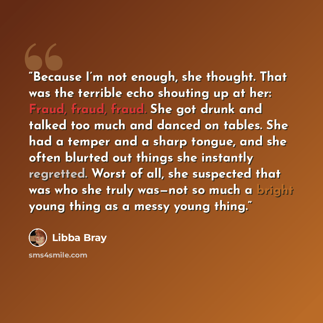 “Because I’m not enough, she thought. That was the terrible echo shouting up at her: Fraud, fraud, fraud. She got drunk and talked too much and danced on tables. She had a temper and a sharp tongue, and she often blurted out things she instantly regretted. Worst of all, she suspected that was who…” quote by Libba Bray