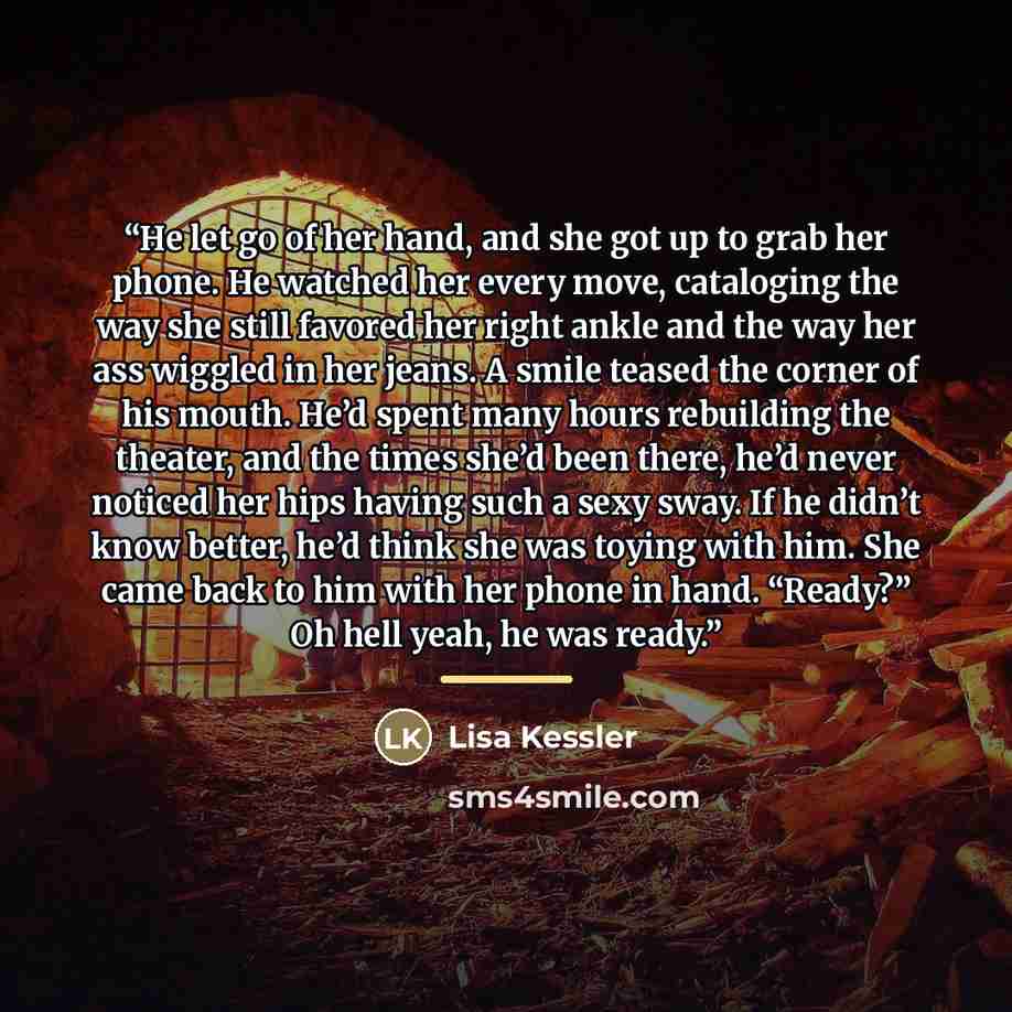 “He let go of her hand, and she got up to grab her phone. He watched her every move, cataloging the way she still favored her right ankle and the way her ass wiggled in her jeans. A smile teased the corner of his mouth. He’d spent many hours rebuilding the theater, and the times she’d been there…” quote by Lisa Kessler