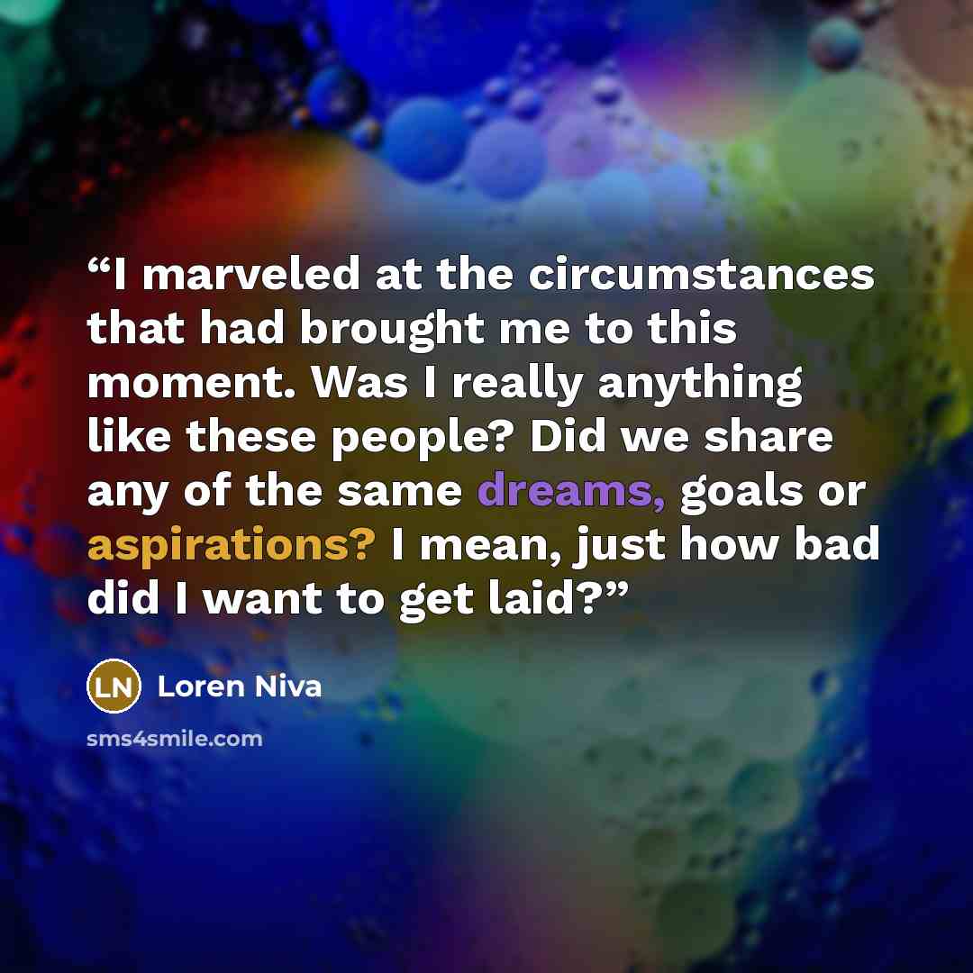 “I marveled at the circumstances that had brought me to this moment. Was I really anything like these people? Did we share any of the same dreams, goals or aspirations? I mean, just how bad did I want to get laid?” quote by Loren Niva