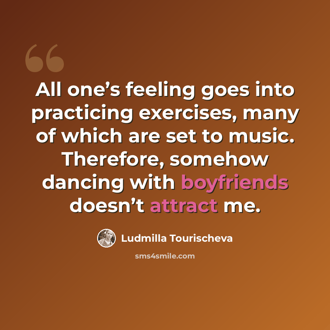 “All one’s feeling goes into practicing exercises, many of which are set to music. Therefore, somehow dancing with boyfriends doesn’t attract me.” quote by Ludmilla Tourischeva
