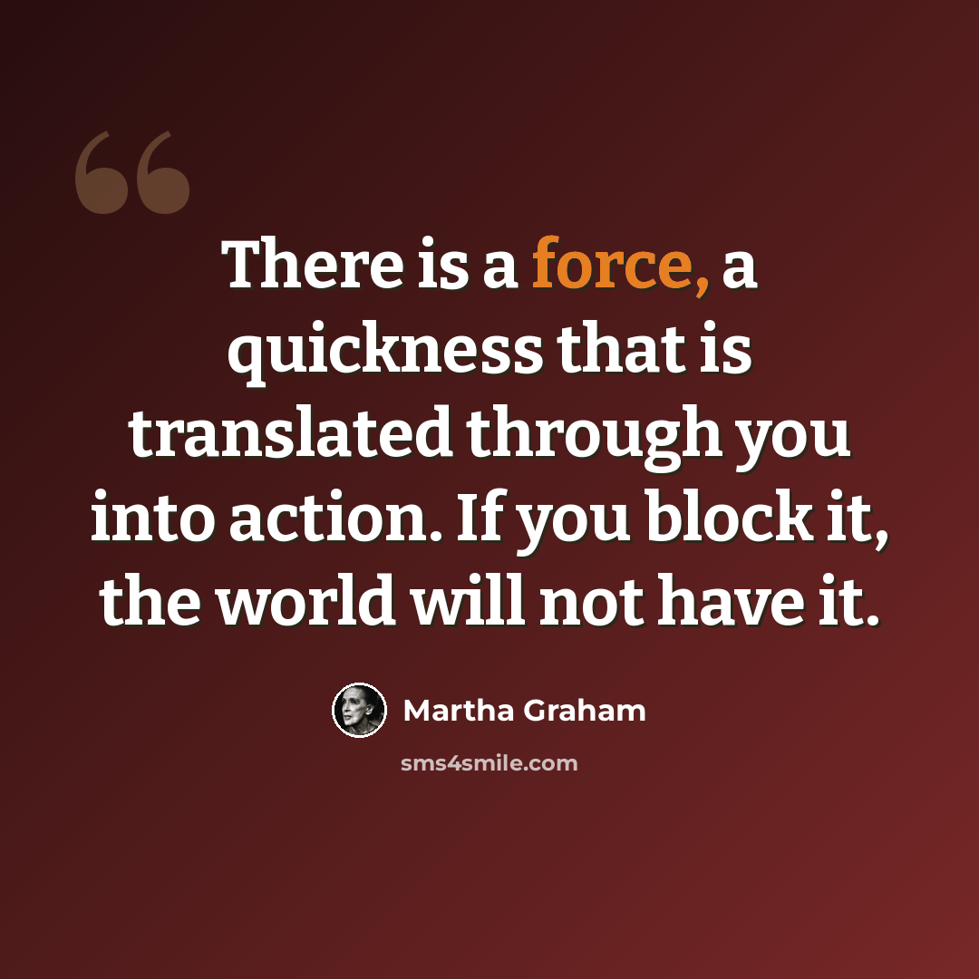 “There is a force, a quickness that is translated through you into action. If you block it, the world will not have it.” quote by Martha Graham