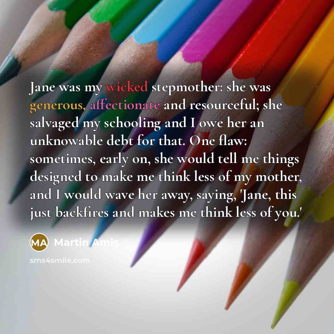 “Jane was my wicked stepmother: she was generous, affectionate and resourceful; she salvaged my schooling and I owe her an unknowable debt for that. One flaw: sometimes, early on, she would tell me things designed to make me think less of my mother, and I would wave her away, saying, 'Jane, this…” quote by Martin Amis