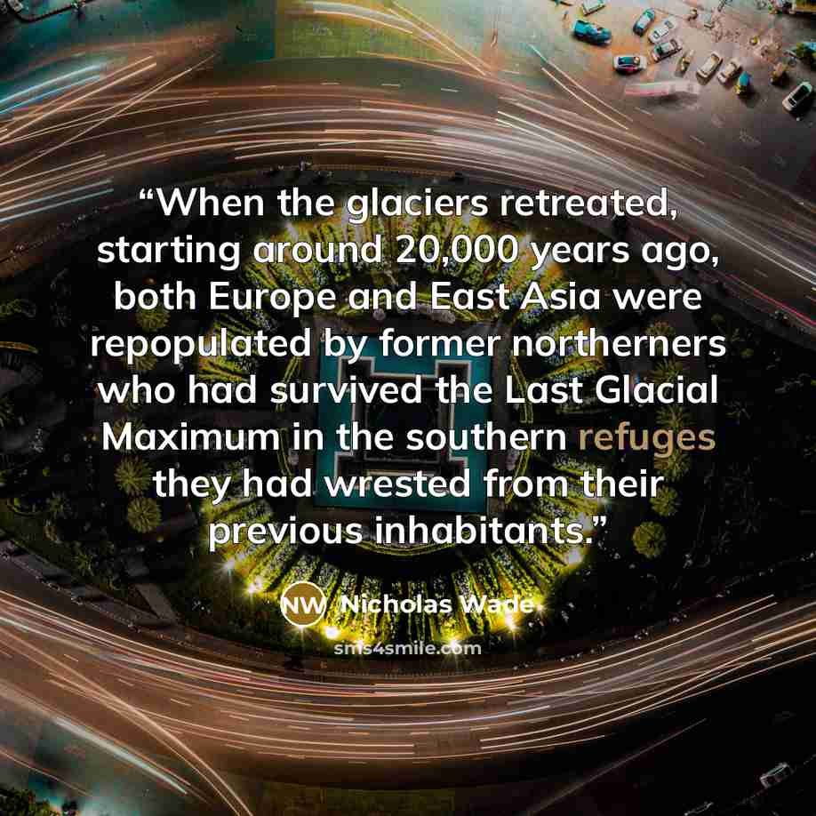 “When the glaciers retreated, starting around 20,000 years ago, both Europe and East Asia were repopulated by former northerners who had survived the Last Glacial Maximum in the southern refuges they had wrested from their previous inhabitants.” quote by Nicholas Wade