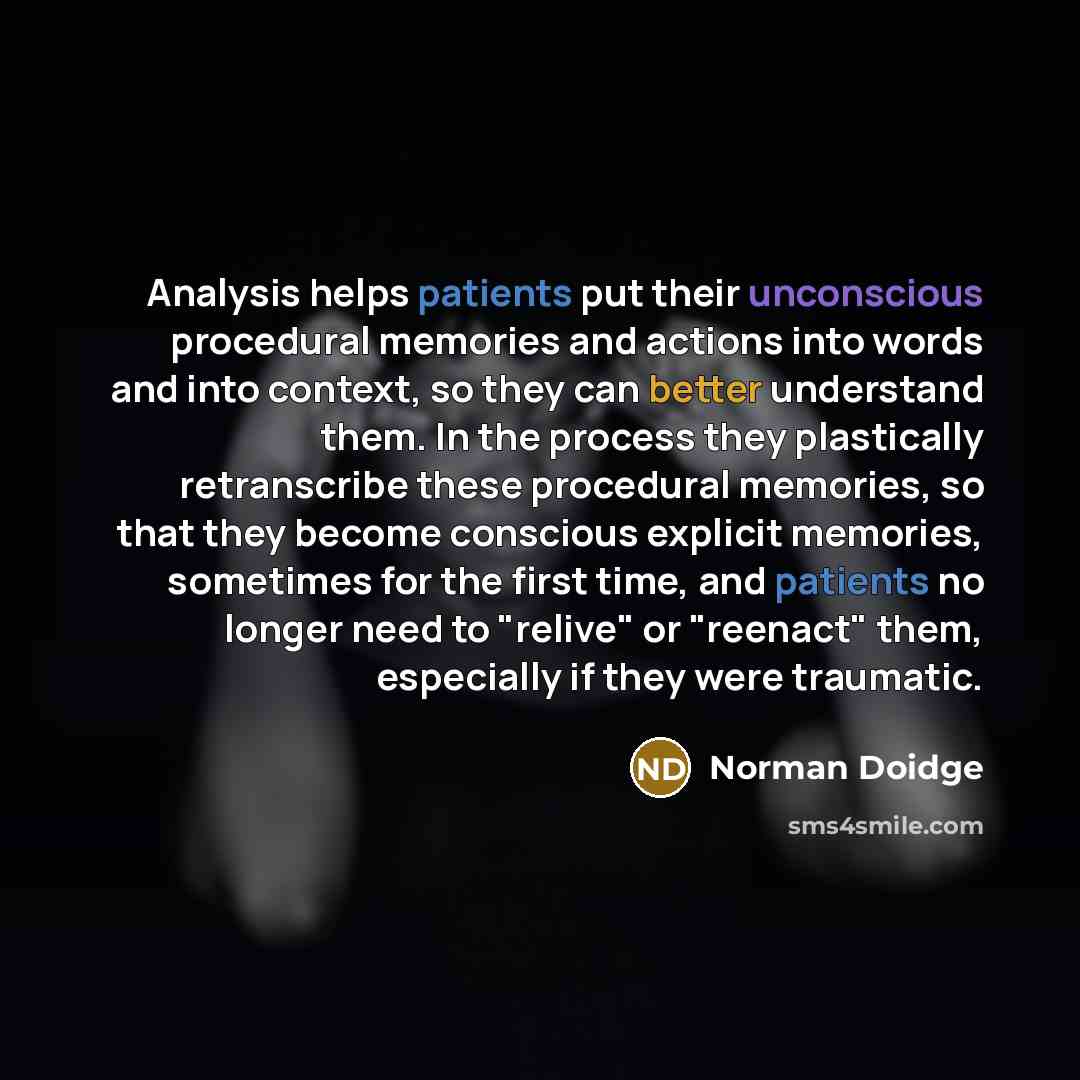 “Analysis helps patients put their unconscious procedural memories and actions into words and into context, so they can better understand them. In the process they plastically retranscribe these procedural memories, so that they become conscious explicit memories, sometimes for the first time, and…” quote by Norman Doidge