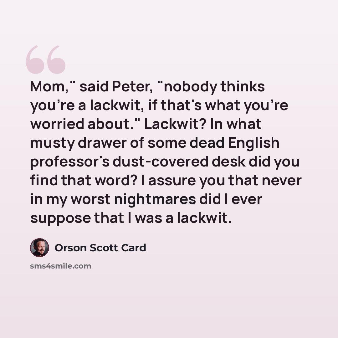 “Mom," said Peter, "nobody thinks you're a lackwit, if that's what you're worried about." Lackwit? In what musty drawer of some dead English professor's dust-covered desk did you find that word? I assure you that never in my worst nightmares did I ever suppose that I was a lackwit.” quote by Orson Scott Card