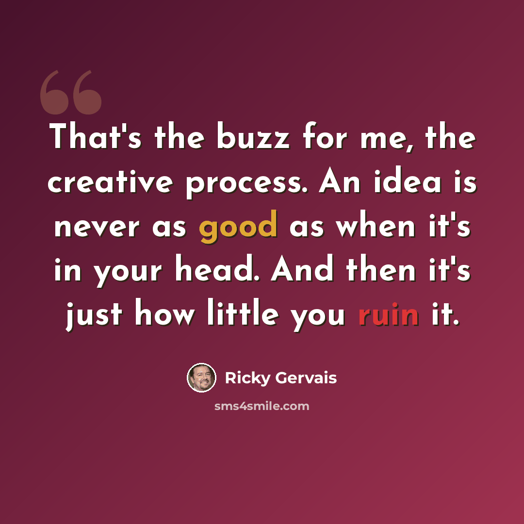 “That's the buzz for me, the creative process. An idea is never as good as when it's in your head. And then it's just how little you ruin it.” quote by Ricky Gervais