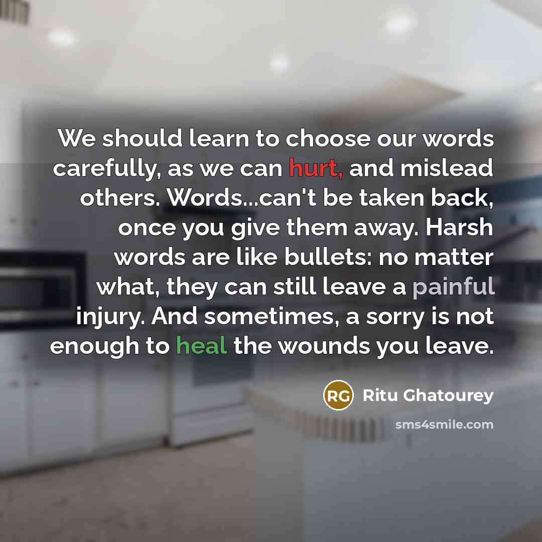 “We should learn to choose our words carefully, as we can hurt, and mislead others. Words...can't be taken back, once you give them away. Harsh words are like bullets: no matter what, they can still leave a painful injury. And sometimes, a sorry is not enough to heal the wounds you leave.” quote by Ritu Ghatourey