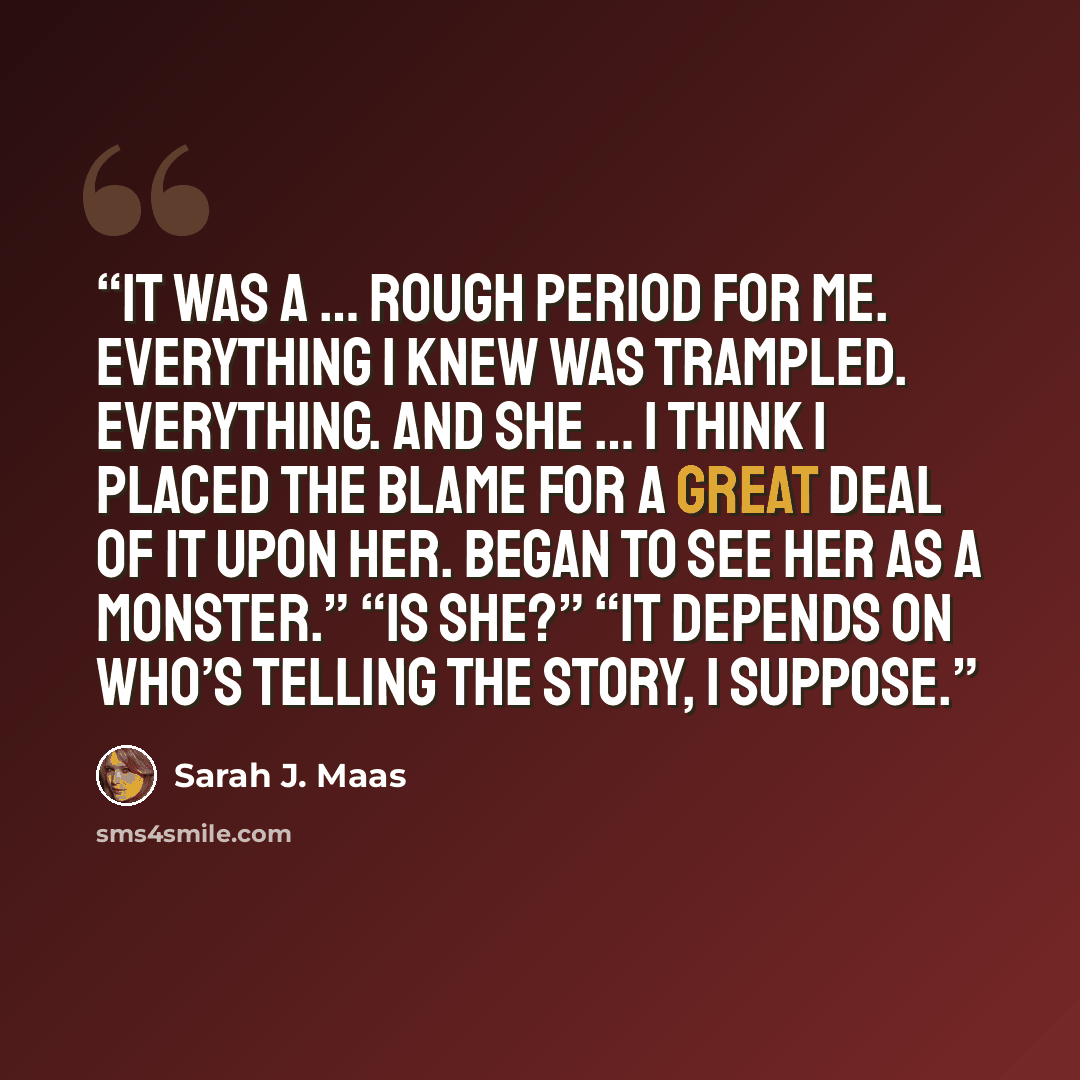 “It was a … rough period for me. Everything I knew was trampled. Everything. And she … I think I placed the blame for a great deal of it upon her. Began to see her as a monster.” “Is she?” “It depends on who’s telling the story, I suppose.” quote by Sarah J. Maas