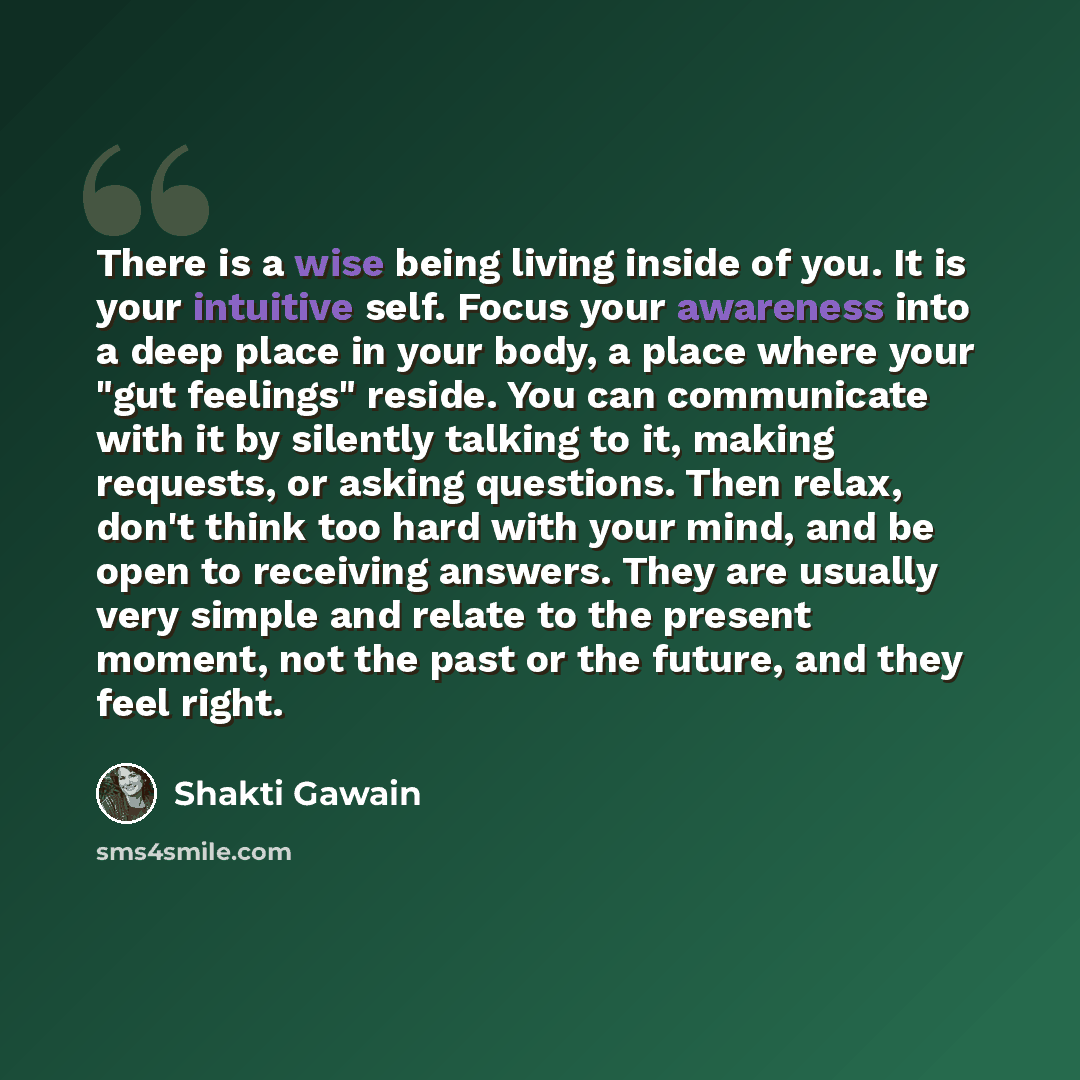 “There is a wise being living inside of you. It is your intuitive self. Focus your awareness into a deep place in your body, a place where your "gut feelings" reside. You can communicate with it by silently talking to it, making requests, or asking questions. Then relax, don't think too hard with…” quote by Shakti Gawain