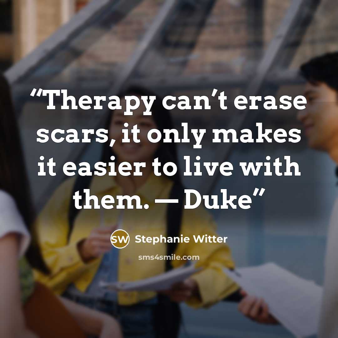 “Therapy can’t erase scars, it only makes it easier to live with them. — Duke” quote by Stephanie Witter