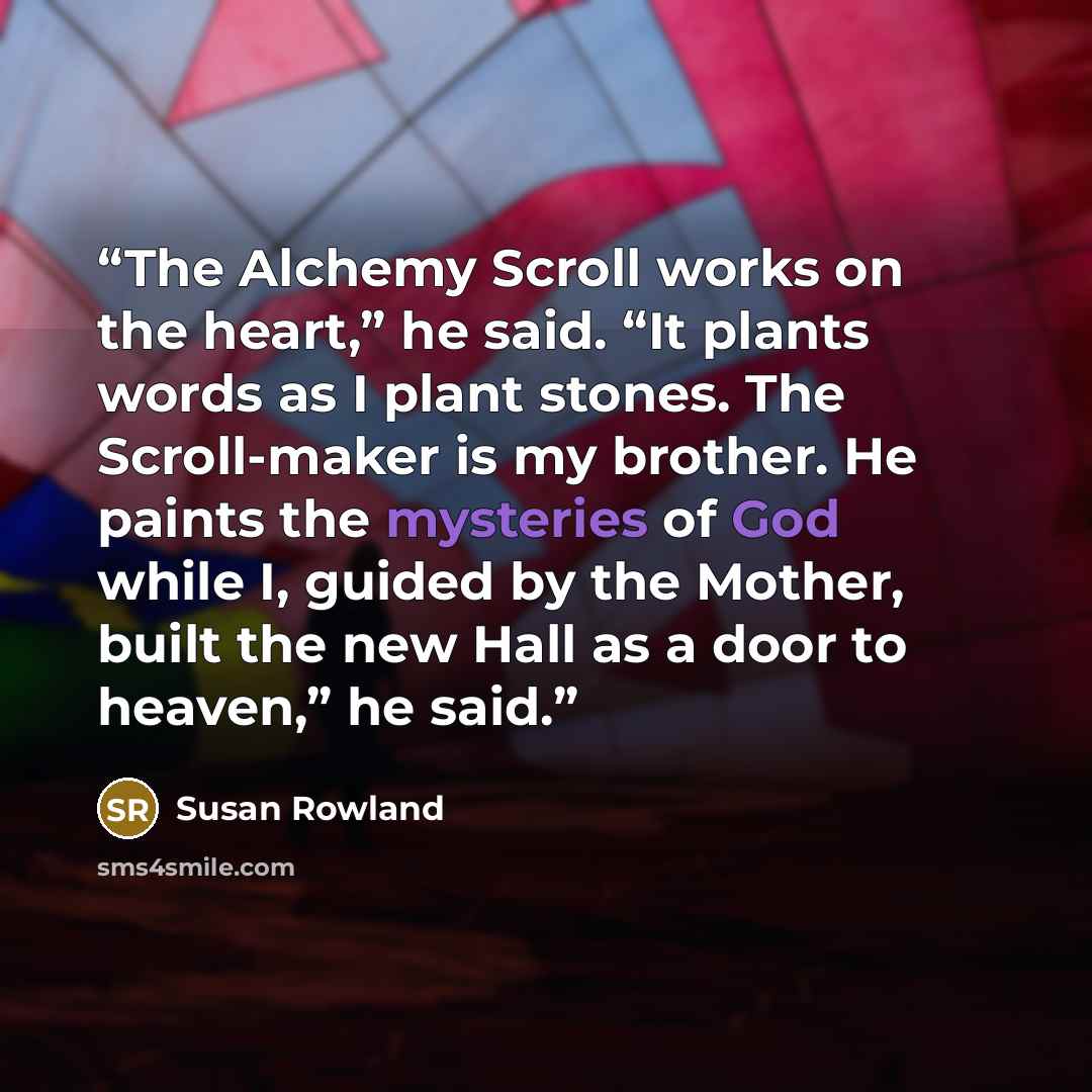 “The Alchemy Scroll works on the heart,” he said. “It plants words as I plant stones. The Scroll-maker is my brother. He paints the mysteries of God while I, guided by the Mother, built the new Hall as a door to heaven,” he said.” quote by Susan Rowland
